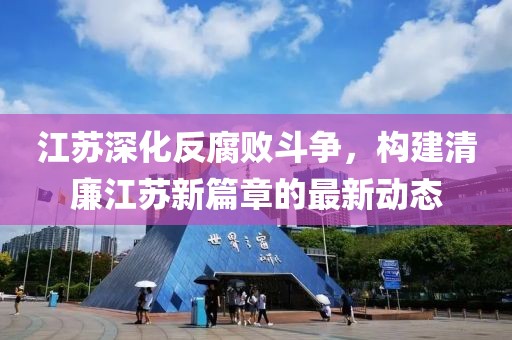 江蘇深化反腐敗斗爭,構建清廉江蘇新篇章的最新動態