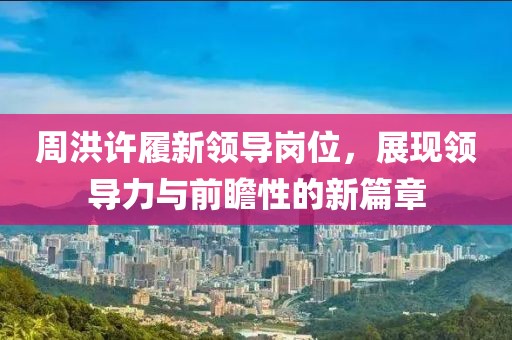 周洪許履新領導崗位,展現領導力與前瞻性的新篇章
