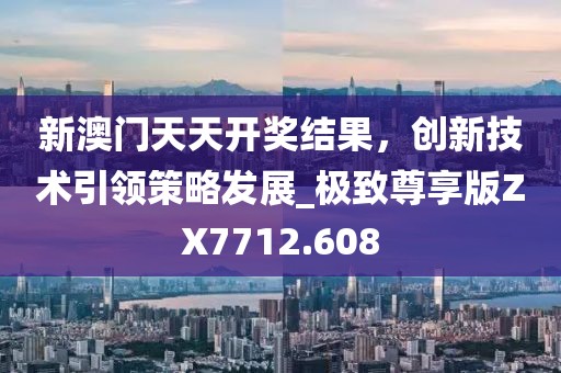 新澳門天天開獎結果,創新技術引領策略發展_極致尊享版ZX7712.608