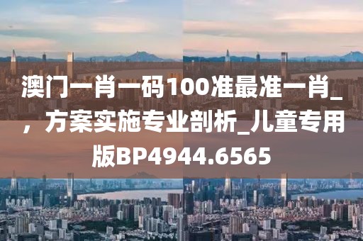 澳門一肖一碼100準最準一肖_，方案實施專業剖析_兒童專用版BP4944.6565