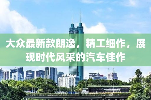 大眾最新款朗逸,精工細(xì)作,展現(xiàn)時(shí)代風(fēng)采的汽車(chē)佳作