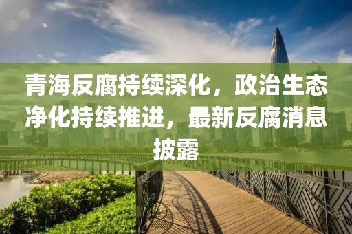 青海反腐持續深化,政治生態凈化持續推進,最新反腐消息披露