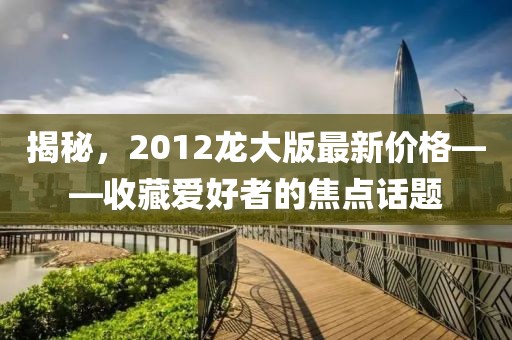 揭秘,2012龍大版最新價格——收藏愛好者的焦點(diǎn)話題