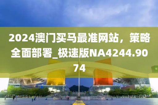 2024澳門買馬最準網站,策略全面部署_極速版NA4244.9074