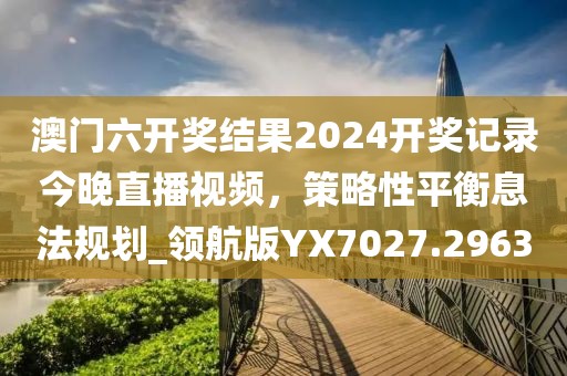 澳門六開獎(jiǎng)結(jié)果2024開獎(jiǎng)記錄今晚直播視頻,策略性平衡息法規(guī)劃_領(lǐng)航版YX7027.2963