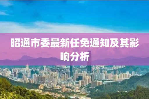 昭通市委最新任免通知及其影響分析