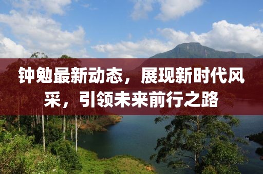 鐘勉最新動態,展現新時代風采,引領未來前行之路