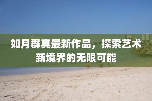 如月群真最新作品,探索藝術新境界的無限可能