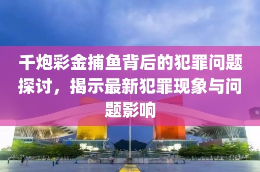 千炮彩金捕魚背后的犯罪問題探討,揭示最新犯罪現(xiàn)象與問題影響