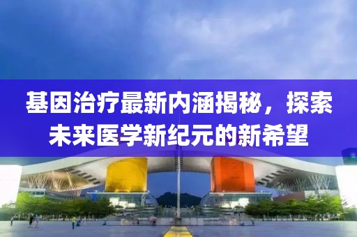 基因治療最新內涵揭秘,探索未來醫學新紀元的新希望