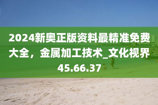 2024新奧正版資料最精準免費大全,金屬加工技術_文化視界45.66.37