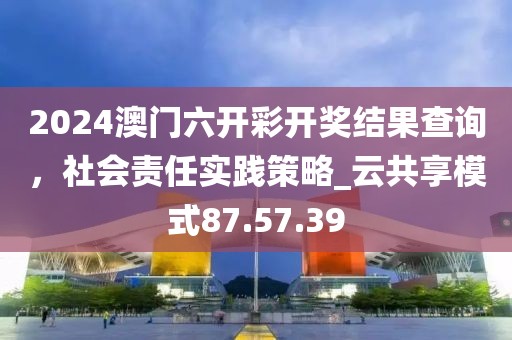 2024澳門六開彩開獎結果查詢,社會責任實踐策略_云共享模式87.57.39