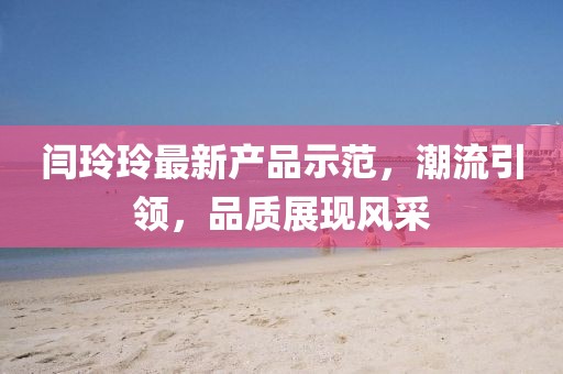 閆玲玲最新產(chǎn)品示范,潮流引領(lǐng),品質(zhì)展現(xiàn)風(fēng)采