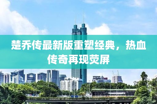 楚喬傳最新版重塑經典,熱血傳奇再現熒屏