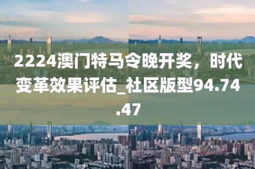 2224澳門特馬令晚開獎,時代變革效果評估_社區(qū)版型94.74.47