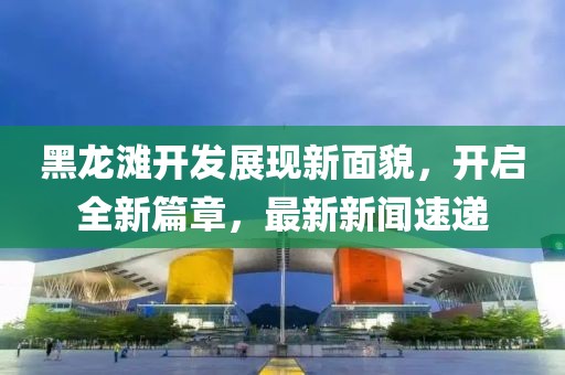 黑龍灘開發展現新面貌,開啟全新篇章,最新新聞速遞