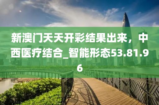新澳門天天開彩結(jié)果出來,中西醫(yī)療結(jié)合_智能形態(tài)53.81.96