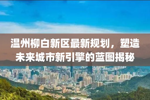 溫州柳白新區(qū)最新規(guī)劃,塑造未來城市新引擎的藍圖揭秘
