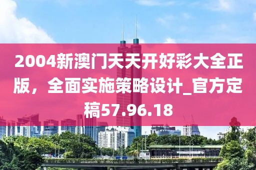 2004新澳門天天開好彩大全正版，全面實施策略設計_官方定稿57.96.18