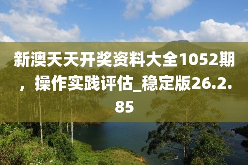 新澳天天開獎資料大全1052期,操作實踐評估_穩定版26.2.85