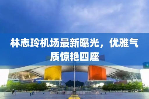 林志玲機場最新曝光,優(yōu)雅氣質(zhì)驚艷四座