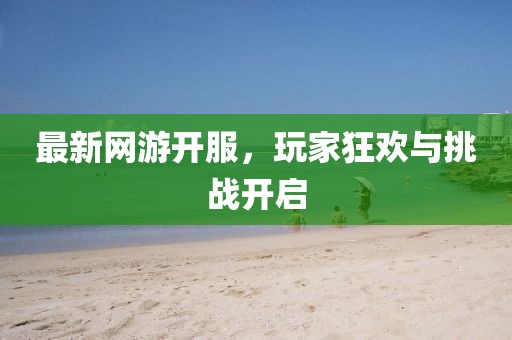 最新網(wǎng)游開服,玩家狂歡與挑戰(zhàn)開啟