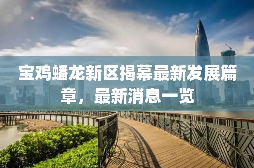 寶雞蟠龍新區(qū)揭幕最新發(fā)展篇章,最新消息一覽
