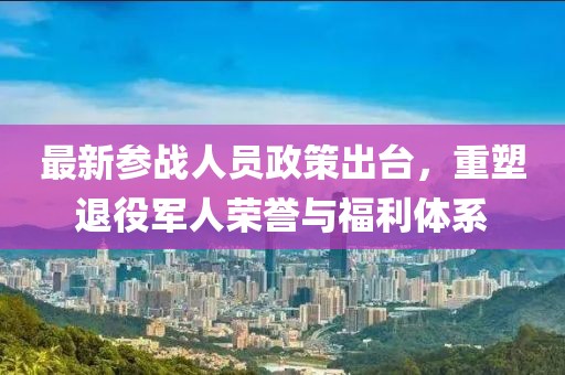 最新參戰人員政策出臺,重塑退役軍人榮譽與福利體系