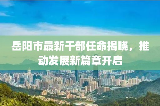 岳陽市最新干部任命揭曉,推動發展新篇章開啟