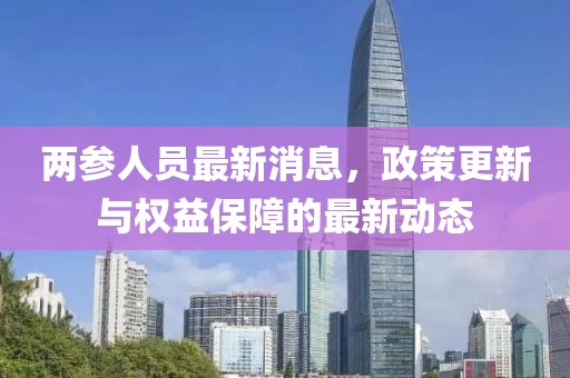 兩參人員最新消息,政策更新與權(quán)益保障的最新動(dòng)態(tài)