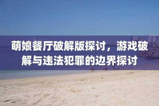萌娘餐廳破解版探討,游戲破解與違法犯罪的邊界探討