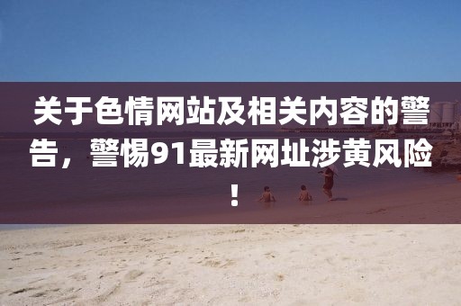關(guān)于色情網(wǎng)站及相關(guān)內(nèi)容的警告,警惕91最新網(wǎng)址涉黃風(fēng)險(xiǎn)!