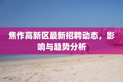 焦作高新區最新招聘動態,影響與趨勢分析