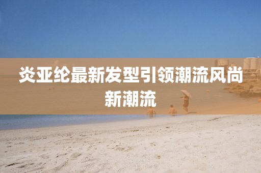 炎亞綸最新發型引領潮流風尚新潮流