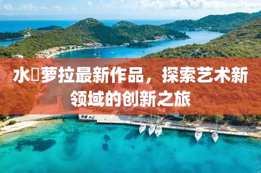 水咲蘿拉最新作品,探索藝術新領域的創新之旅