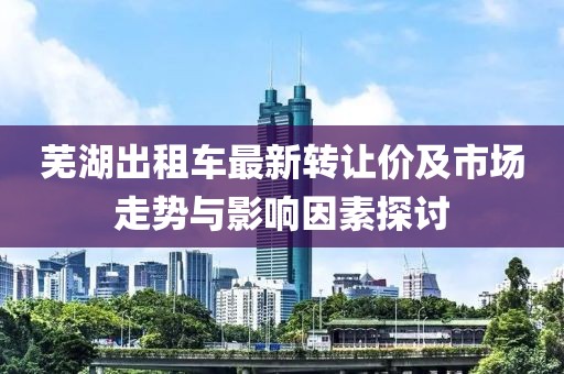 蕪湖出租車最新轉(zhuǎn)讓價(jià)及市場(chǎng)走勢(shì)與影響因素探討