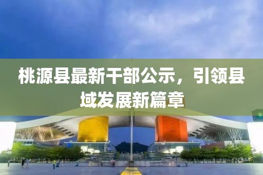 桃源縣最新干部公示,引領縣域發展新篇章