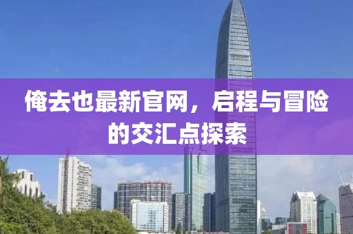 俺去也最新官網,啟程與冒險的交匯點探索