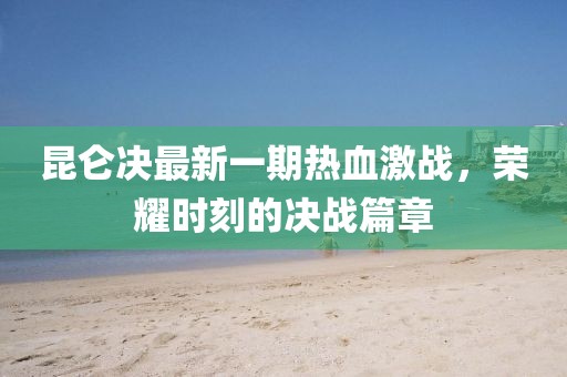 昆侖決最新一期熱血激戰,榮耀時刻的決戰篇章