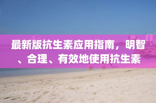 最新版抗生素應(yīng)用指南,明智、合理、有效地使用抗生素