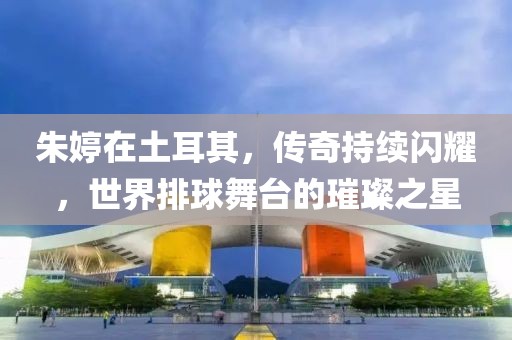 朱婷在土耳其,傳奇持續閃耀,世界排球舞臺的璀璨之星