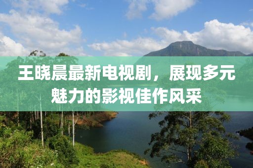 王曉晨最新電視劇,展現(xiàn)多元魅力的影視佳作風(fēng)采