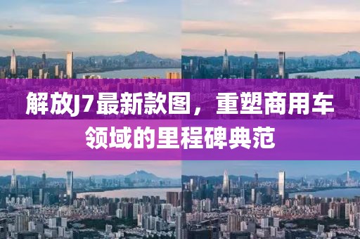 解放J7最新款圖,重塑商用車領(lǐng)域的里程碑典范