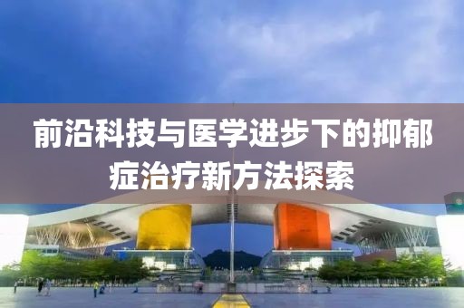 前沿科技與醫學進步下的抑郁癥治療新方法探索