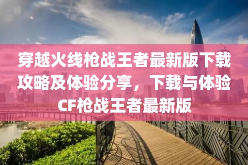 穿越火線槍戰王者最新版下載攻略及體驗分享,下載與體驗CF槍戰王者最新版