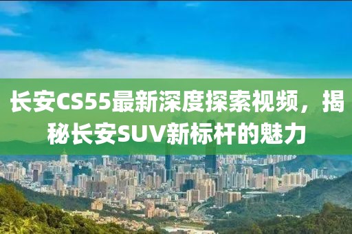 長安CS55最新深度探索視頻,揭秘長安SUV新標桿的魅力