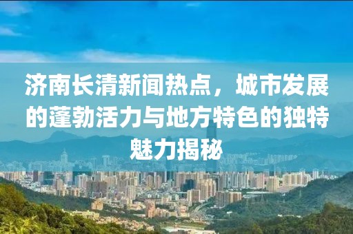 濟(jì)南長(zhǎng)清新聞熱點(diǎn),城市發(fā)展的蓬勃活力與地方特色的獨(dú)特魅力揭秘