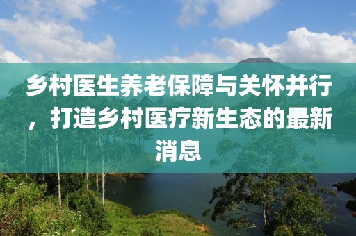 鄉(xiāng)村醫(yī)生養(yǎng)老保障與關懷并行,打造鄉(xiāng)村醫(yī)療新生態(tài)的最新消息
