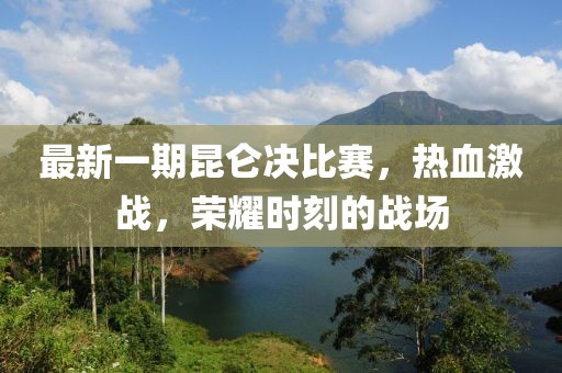 最新一期昆侖決比賽,熱血激戰,榮耀時刻的戰場