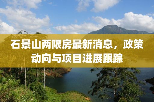 石景山兩限房最新消息,政策動向與項目進(jìn)展跟蹤